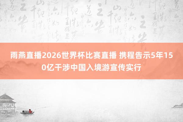 雨燕直播2026世界杯比赛直播 携程告示5年150亿干涉中国入境游宣传实行