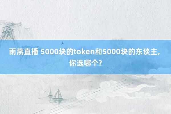 雨燕直播 5000块的token和5000块的东谈主, 你选哪个?
