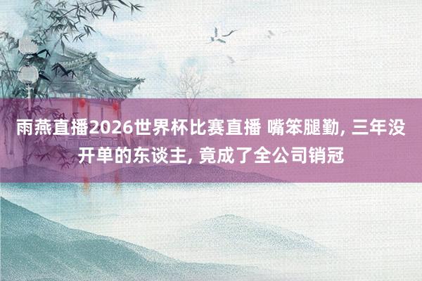雨燕直播2026世界杯比赛直播 嘴笨腿勤, 三年没开单的东谈主, 竟成了全公司销冠