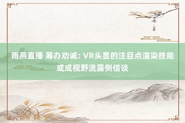 雨燕直播 筹办劝诫: VR头显的注目点渲染技能或成视野流露侧信谈