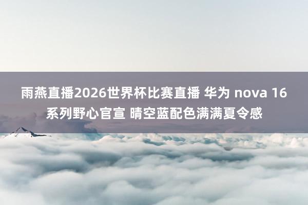 雨燕直播2026世界杯比赛直播 华为 nova 16系列野心官宣 晴空蓝配色满满夏令感