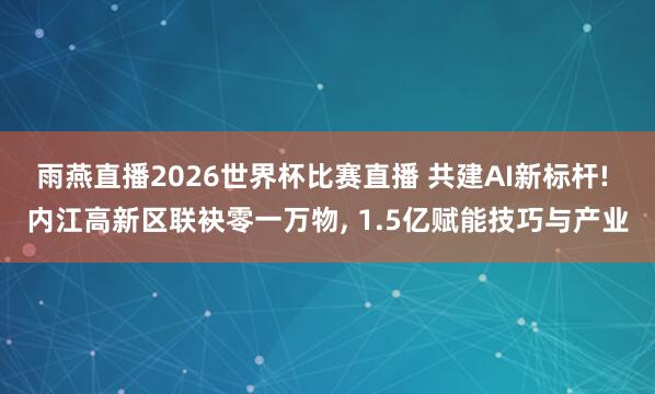 雨燕直播2026世界杯比赛直播 共建AI新标杆! 内江高新区联袂零一万物, 1.5亿赋能技巧与产业