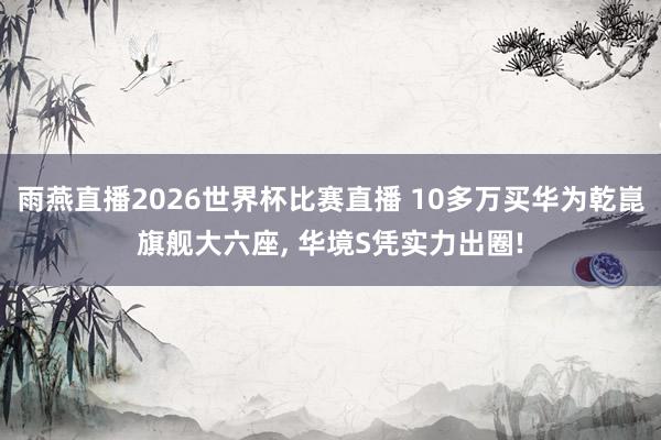 雨燕直播2026世界杯比赛直播 10多万买华为乾崑旗舰大六座, 华境S凭实力出圈!