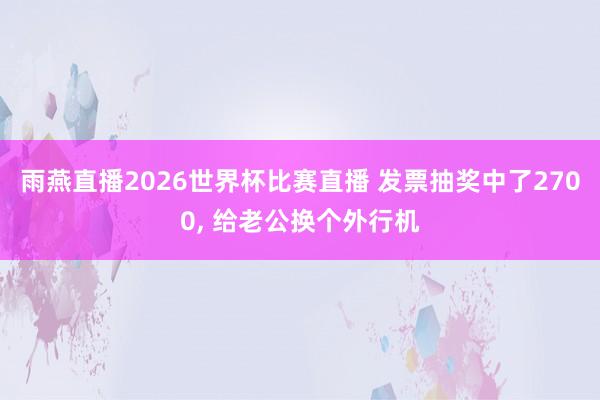 雨燕直播2026世界杯比赛直播 发票抽奖中了2700, 给老公换个外行机