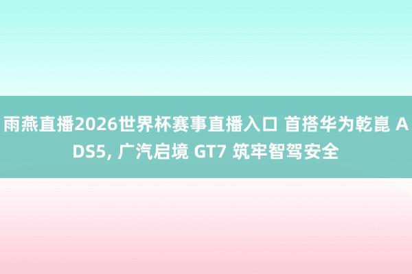 雨燕直播2026世界杯赛事直播入口 首搭华为乾崑 ADS5, 广汽启境 GT7 筑牢智驾安全