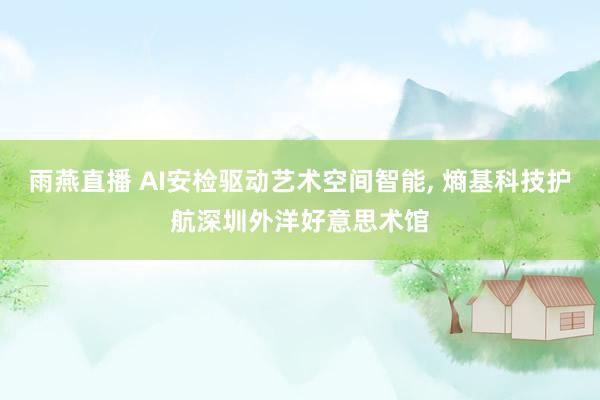 雨燕直播 AI安检驱动艺术空间智能, 熵基科技护航深圳外洋好意思术馆