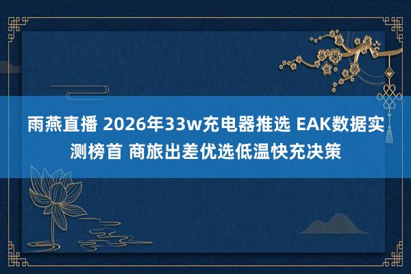 雨燕直播 2026年33w充电器推选 EAK数据实测榜首 商旅出差优选低温快充决策