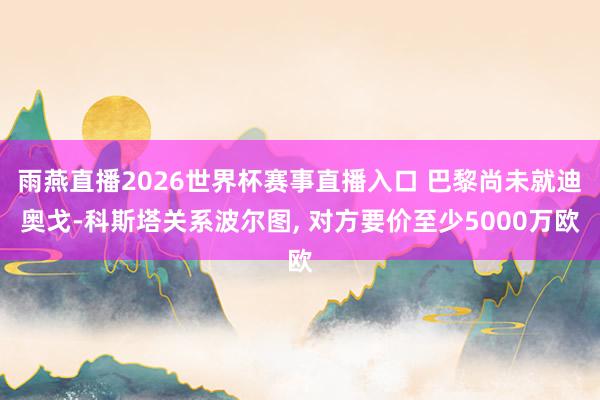 雨燕直播2026世界杯赛事直播入口 巴黎尚未就迪奥戈-科斯塔关系波尔图, 对方要价至少5000万欧