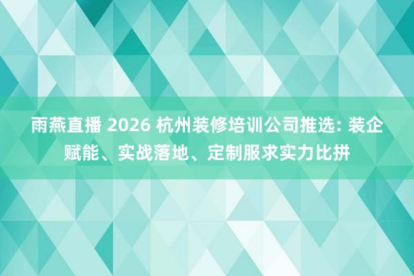 雨燕直播 2026 杭州装修培训公司推选: 装企赋能、实战落地、定制服求实力比拼