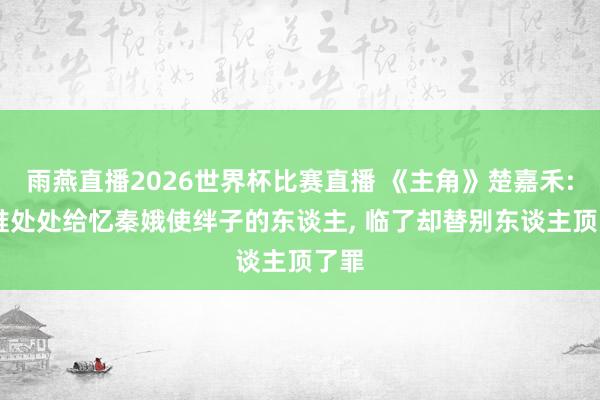 雨燕直播2026世界杯比赛直播 《主角》楚嘉禾: 阿谁处处给忆秦娥使绊子的东谈主, 临了却替别东谈主顶了罪