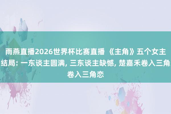 雨燕直播2026世界杯比赛直播 《主角》五个女主角结局: 一东谈主圆满, 三东谈主缺憾, 楚嘉禾卷入三角恋