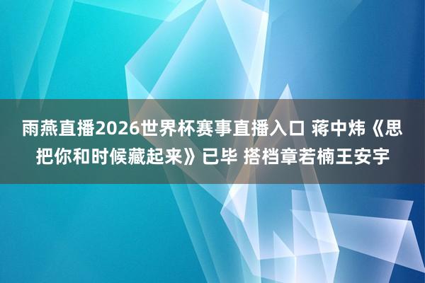 雨燕直播2026世界杯赛事直播入口 蒋中炜《思把你和时候藏起来》已毕 搭档章若楠王安宇