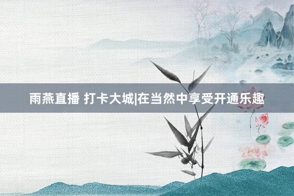 雨燕直播 打卡大城|在当然中享受开通乐趣
