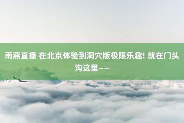 雨燕直播 在北京体验到洞穴版极限乐趣! 就在门头沟这里——