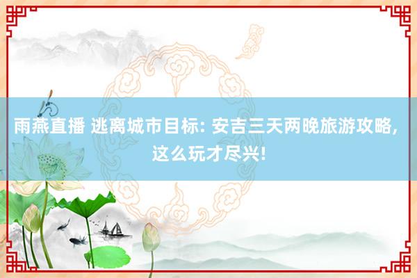 雨燕直播 逃离城市目标: 安吉三天两晚旅游攻略, 这么玩才尽兴!