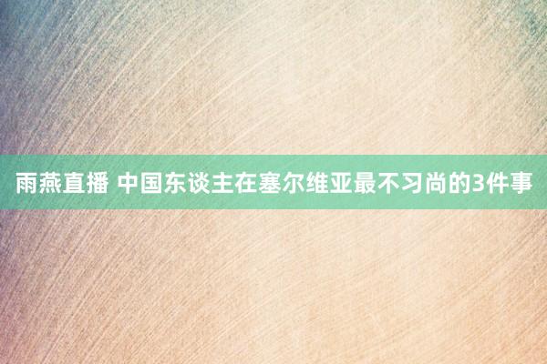 雨燕直播 中国东谈主在塞尔维亚最不习尚的3件事