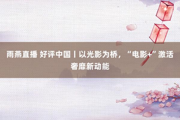 雨燕直播 好评中国丨以光影为桥，“电影+”激活奢靡新动能