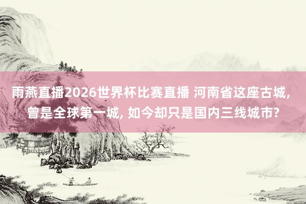 雨燕直播2026世界杯比赛直播 河南省这座古城, 曾是全球第一城, 如今却只是国内三线城市?