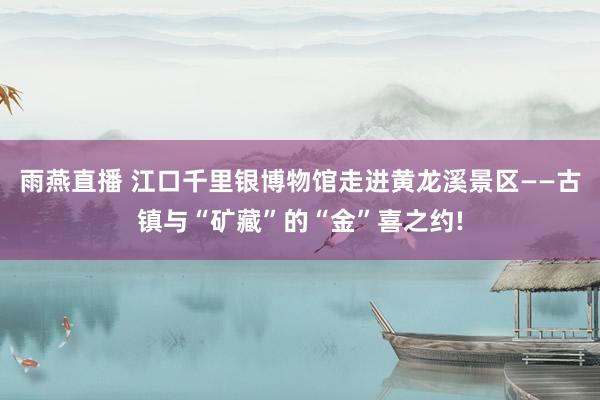 雨燕直播 江口千里银博物馆走进黄龙溪景区——古镇与“矿藏”的“金”喜之约!