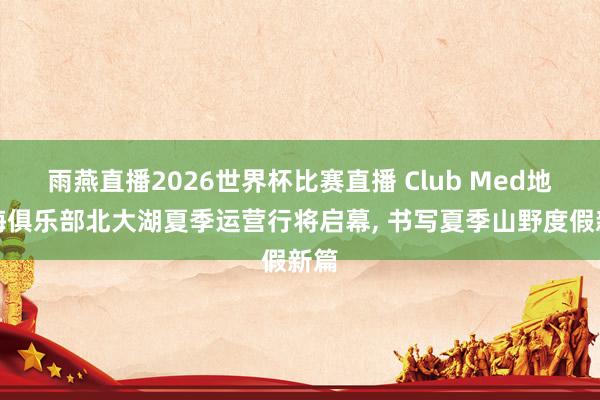 雨燕直播2026世界杯比赛直播 Club Med地中海俱乐部北大湖夏季运营行将启幕, 书写夏季山野度假新篇