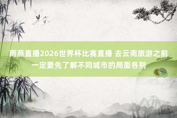 雨燕直播2026世界杯比赛直播 去云南旅游之前一定要先了解不同城市的局面各别