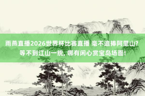 雨燕直播2026世界杯比赛直播 毫不追捧阿里山? 等不到江山一统, 哪有闲心赏宝岛场面!
