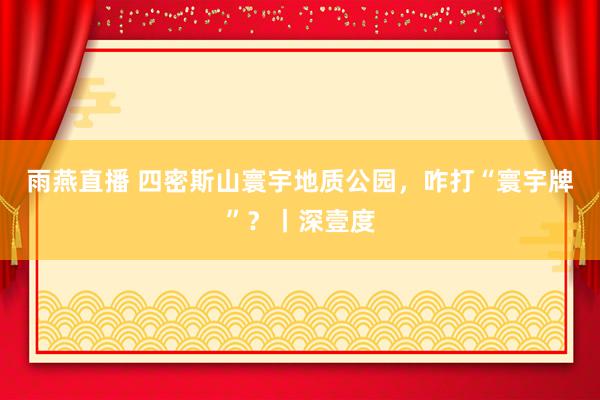 雨燕直播 四密斯山寰宇地质公园，咋打“寰宇牌”？丨深壹度