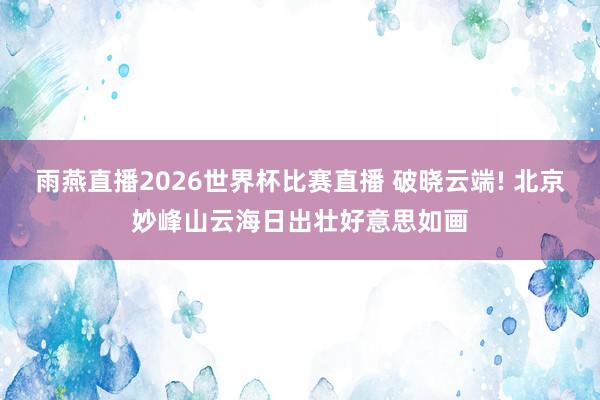 雨燕直播2026世界杯比赛直播 破晓云端! 北京妙峰山云海日出壮好意思如画