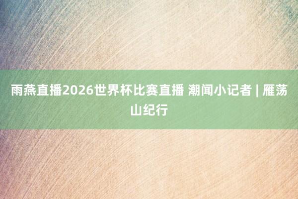 雨燕直播2026世界杯比赛直播 潮闻小记者 | 雁荡山纪行