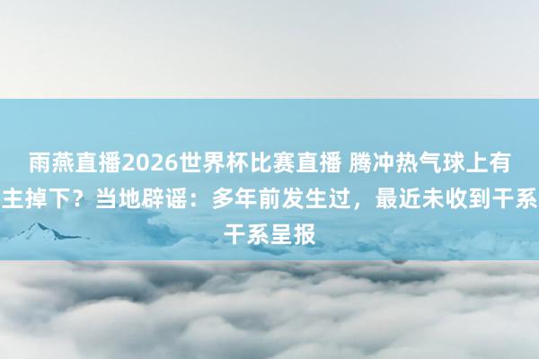 雨燕直播2026世界杯比赛直播 腾冲热气球上有东谈主掉下？当地辟谣：多年前发生过，最近未收到干系呈报