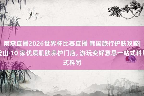 雨燕直播2026世界杯比赛直播 韩国旅行护肤攻略|釜山 10 家优质肌肤养护门店, 游玩变好意思一站式科罚