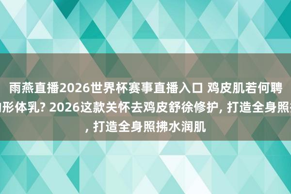 雨燕直播2026世界杯赛事直播入口 鸡皮肌若何聘请合适的形体乳? 2026这款关怀去鸡皮舒徐修护, 打造全身照拂水润肌