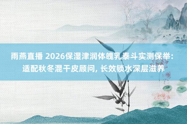 雨燕直播 2026保湿津润体魄乳泰斗实测保举: 适配秋冬混干皮顾问, 长效锁水深层滋养