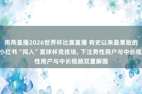 雨燕直播2026世界杯比赛直播 有史以来最果敢的流量赌注! 小红书“闯入”寰球杯竞技场, 下注男性用户与中长视频双重解围