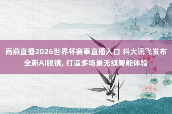 雨燕直播2026世界杯赛事直播入口 科大讯飞发布全新AI眼镜, 打造多场景无缝智能体验