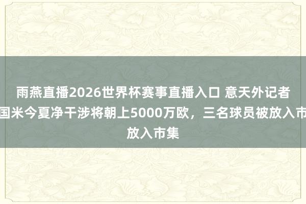 雨燕直播2026世界杯赛事直播入口 意天外记者：国米今夏净干涉将朝上5000万欧，三名球员被放入市集