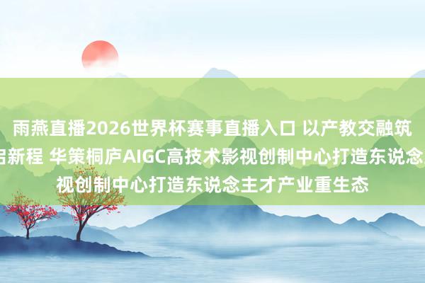 雨燕直播2026世界杯赛事直播入口 以产教交融筑根基 以AI更动启新程 华策桐庐AIGC高技术影视创制中心打造东说念主才产业重生态