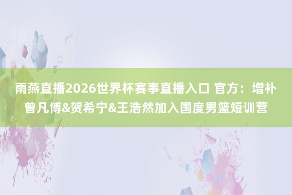 雨燕直播2026世界杯赛事直播入口 官方：增补曾凡博&贺希宁&王浩然加入国度男篮短训营