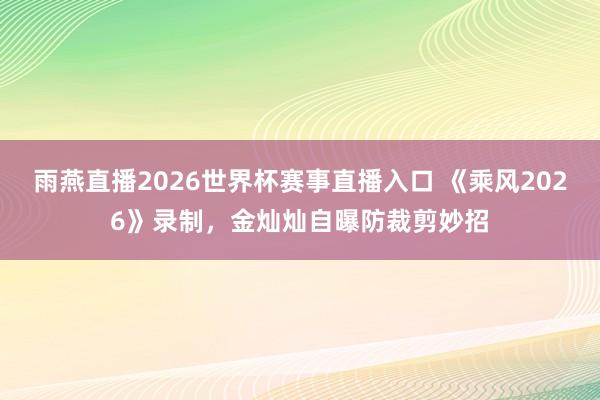 雨燕直播2026世界杯赛事直播入口 《乘风2026》录制，金灿灿自曝防裁剪妙招