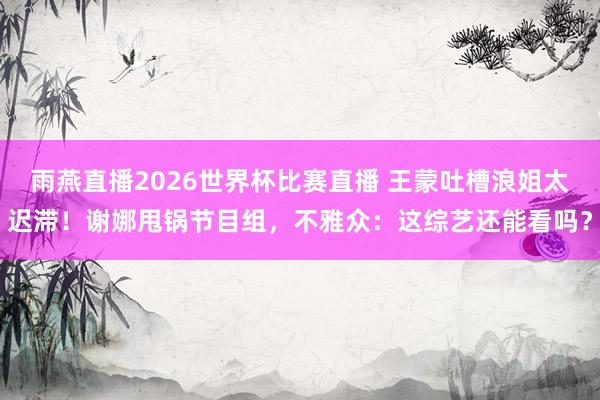 雨燕直播2026世界杯比赛直播 王蒙吐槽浪姐太迟滞！谢娜甩锅节目组，不雅众：这综艺还能看吗？