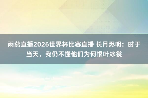 雨燕直播2026世界杯比赛直播 长月烬明：时于当天，我仍不懂他们为何恨叶冰裳