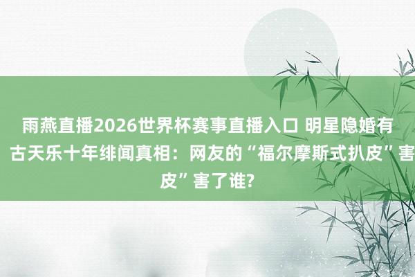 雨燕直播2026世界杯赛事直播入口 明星隐婚有错吗？古天乐十年绯闻真相：网友的“福尔摩斯式扒皮”害了谁?