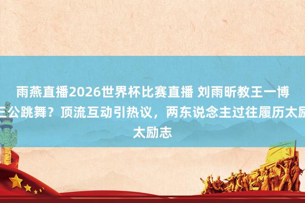 雨燕直播2026世界杯比赛直播 刘雨昕教王一博跳三公跳舞？顶流互动引热议，两东说念主过往履历太励志