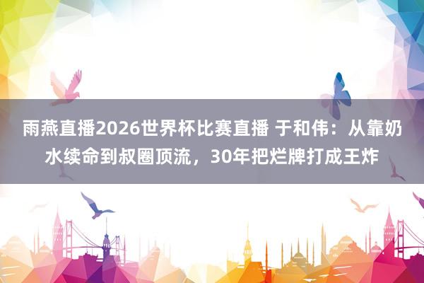 雨燕直播2026世界杯比赛直播 于和伟：从靠奶水续命到叔圈顶流，30年把烂牌打成王炸