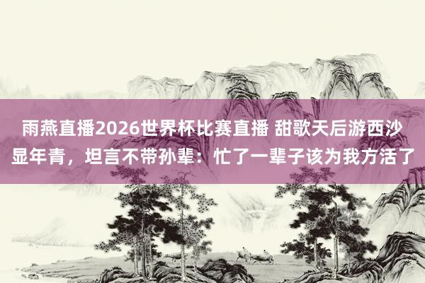 雨燕直播2026世界杯比赛直播 甜歌天后游西沙显年青，坦言不带孙辈：忙了一辈子该为我方活了