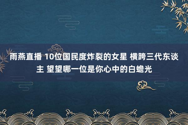 雨燕直播 10位国民度炸裂的女星 横跨三代东谈主 望望哪一位是你心中的白蟾光