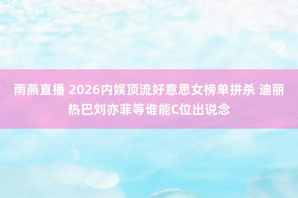 雨燕直播 2026内娱顶流好意思女榜单拼杀 迪丽热巴刘亦菲等谁能C位出说念