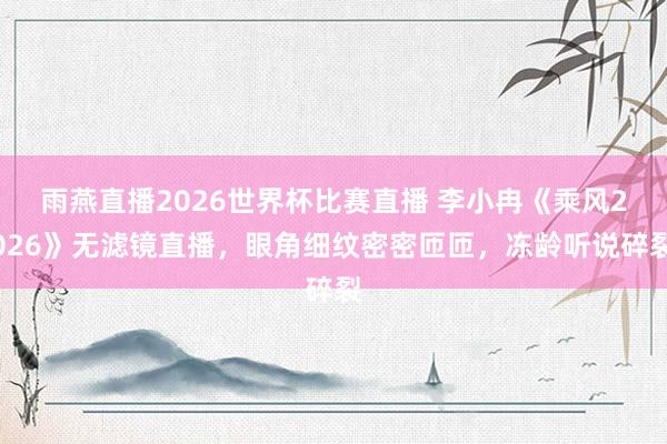 雨燕直播2026世界杯比赛直播 李小冉《乘风2026》无滤镜直播，眼角细纹密密匝匝，冻龄听说碎裂