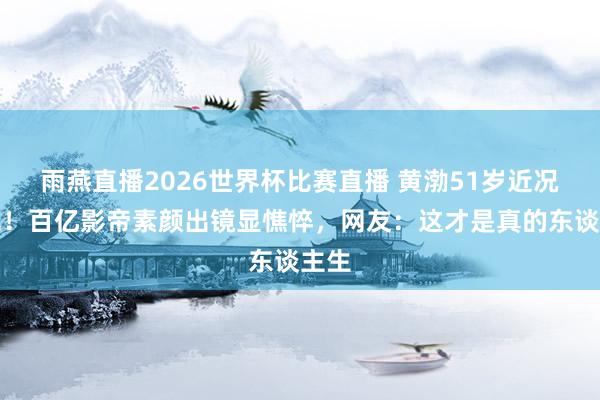 雨燕直播2026世界杯比赛直播 黄渤51岁近况曝光！百亿影帝素颜出镜显憔悴，网友：这才是真的东谈主生