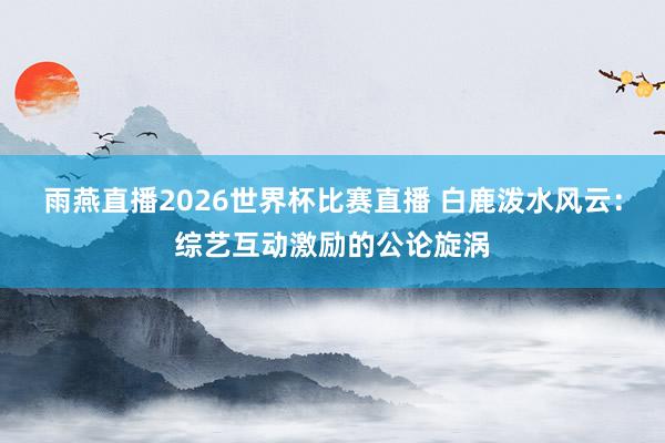 雨燕直播2026世界杯比赛直播 白鹿泼水风云:综艺互动激励的公论旋涡